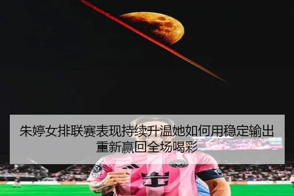 朱婷女排联赛表现持续升温她如何用稳定输出重新赢回全场喝彩