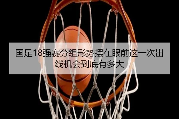 国足18强赛分组形势摆在眼前这一次出线机会到底有多大